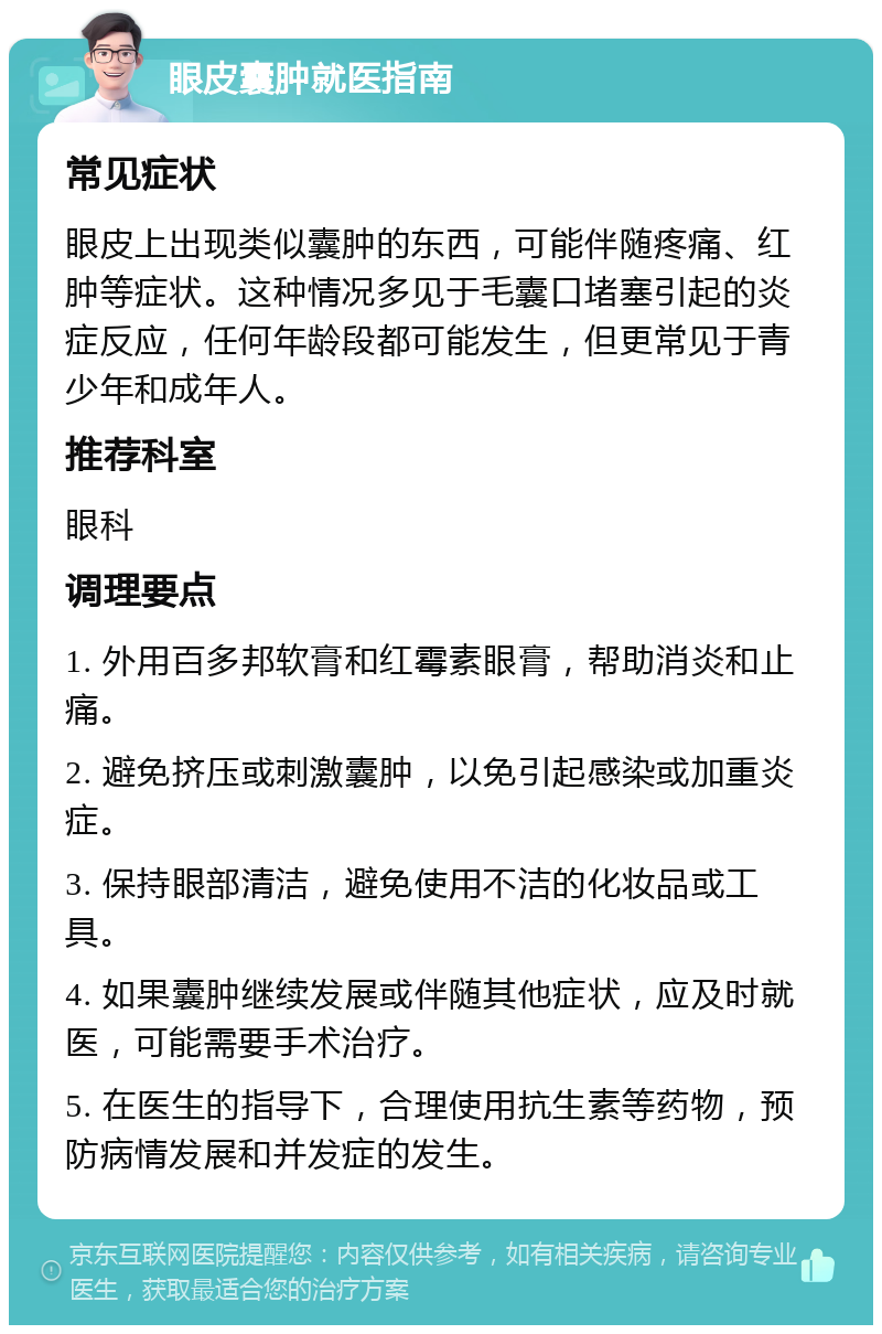 眼皮囊肿就医指南 常见症状 眼皮上出现类似囊肿的东西，可能伴随疼痛、红肿等症状。这种情况多见于毛囊口堵塞引起的炎症反应，任何年龄段都可能发生，但更常见于青少年和成年人。 推荐科室 眼科 调理要点 1. 外用百多邦软膏和红霉素眼膏，帮助消炎和止痛。 2. 避免挤压或刺激囊肿，以免引起感染或加重炎症。 3. 保持眼部清洁，避免使用不洁的化妆品或工具。 4. 如果囊肿继续发展或伴随其他症状，应及时就医，可能需要手术治疗。 5. 在医生的指导下，合理使用抗生素等药物，预防病情发展和并发症的发生。