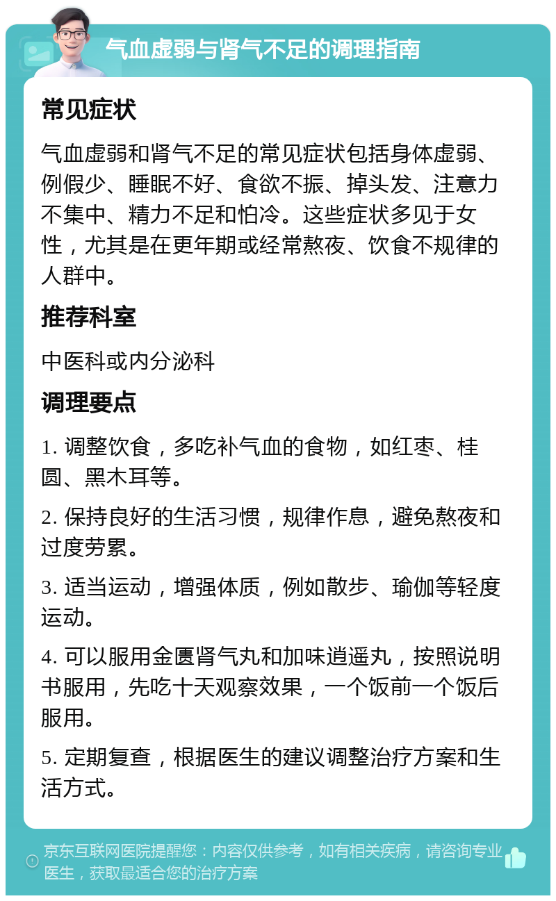 气血虚弱与肾气不足的调理指南 常见症状 气血虚弱和肾气不足的常见症状包括身体虚弱、例假少、睡眠不好、食欲不振、掉头发、注意力不集中、精力不足和怕冷。这些症状多见于女性，尤其是在更年期或经常熬夜、饮食不规律的人群中。 推荐科室 中医科或内分泌科 调理要点 1. 调整饮食，多吃补气血的食物，如红枣、桂圆、黑木耳等。 2. 保持良好的生活习惯，规律作息，避免熬夜和过度劳累。 3. 适当运动，增强体质，例如散步、瑜伽等轻度运动。 4. 可以服用金匮肾气丸和加味逍遥丸，按照说明书服用，先吃十天观察效果，一个饭前一个饭后服用。 5. 定期复查，根据医生的建议调整治疗方案和生活方式。