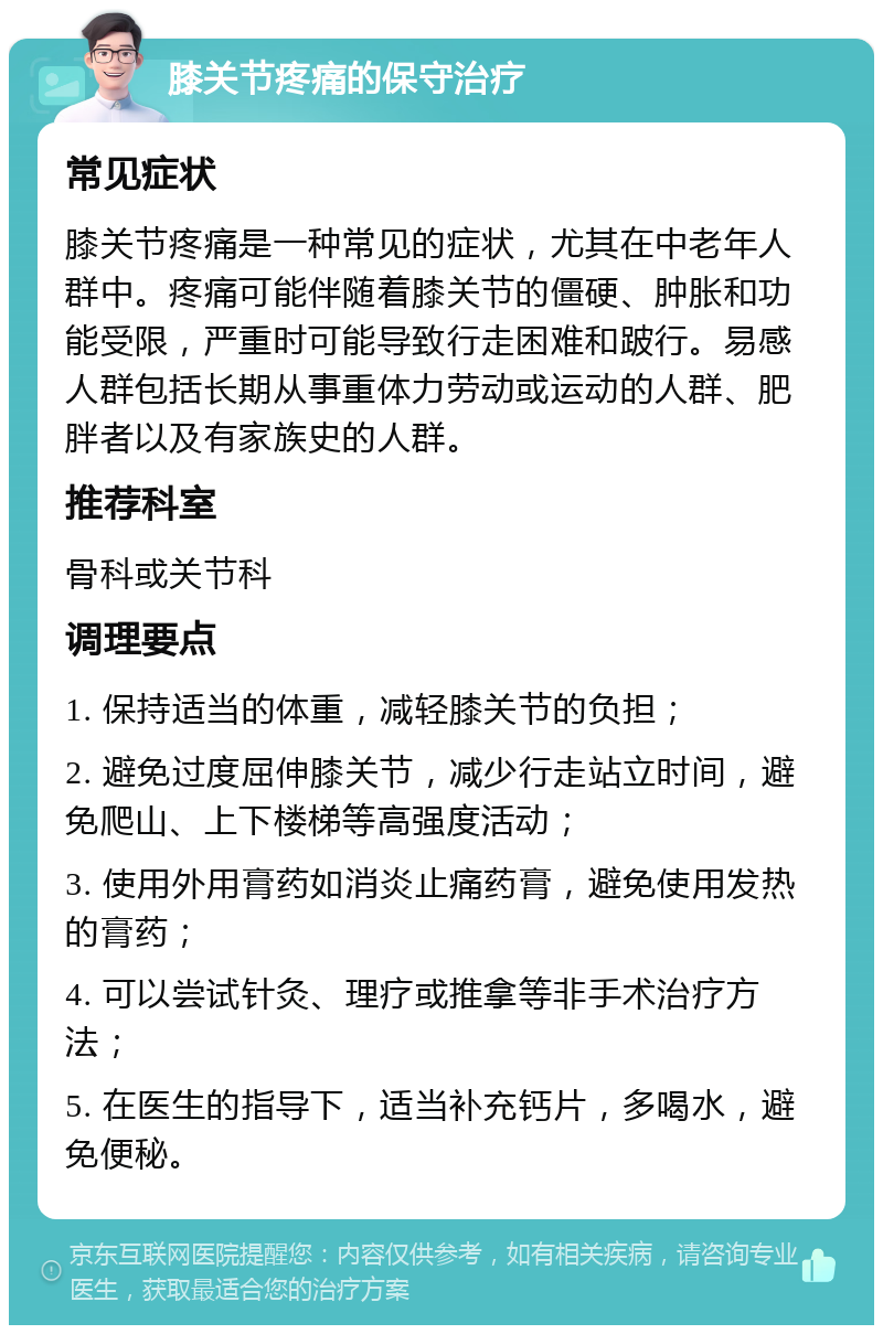 膝关节疼痛的保守治疗 常见症状 膝关节疼痛是一种常见的症状，尤其在中老年人群中。疼痛可能伴随着膝关节的僵硬、肿胀和功能受限，严重时可能导致行走困难和跛行。易感人群包括长期从事重体力劳动或运动的人群、肥胖者以及有家族史的人群。 推荐科室 骨科或关节科 调理要点 1. 保持适当的体重，减轻膝关节的负担； 2. 避免过度屈伸膝关节，减少行走站立时间，避免爬山、上下楼梯等高强度活动； 3. 使用外用膏药如消炎止痛药膏，避免使用发热的膏药； 4. 可以尝试针灸、理疗或推拿等非手术治疗方法； 5. 在医生的指导下，适当补充钙片，多喝水，避免便秘。