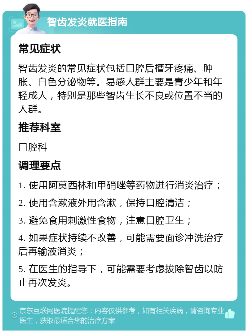 智齿发炎就医指南 常见症状 智齿发炎的常见症状包括口腔后槽牙疼痛、肿胀、白色分泌物等。易感人群主要是青少年和年轻成人，特别是那些智齿生长不良或位置不当的人群。 推荐科室 口腔科 调理要点 1. 使用阿莫西林和甲硝唑等药物进行消炎治疗； 2. 使用含漱液外用含漱，保持口腔清洁； 3. 避免食用刺激性食物，注意口腔卫生； 4. 如果症状持续不改善，可能需要面诊冲洗治疗后再输液消炎； 5. 在医生的指导下，可能需要考虑拔除智齿以防止再次发炎。