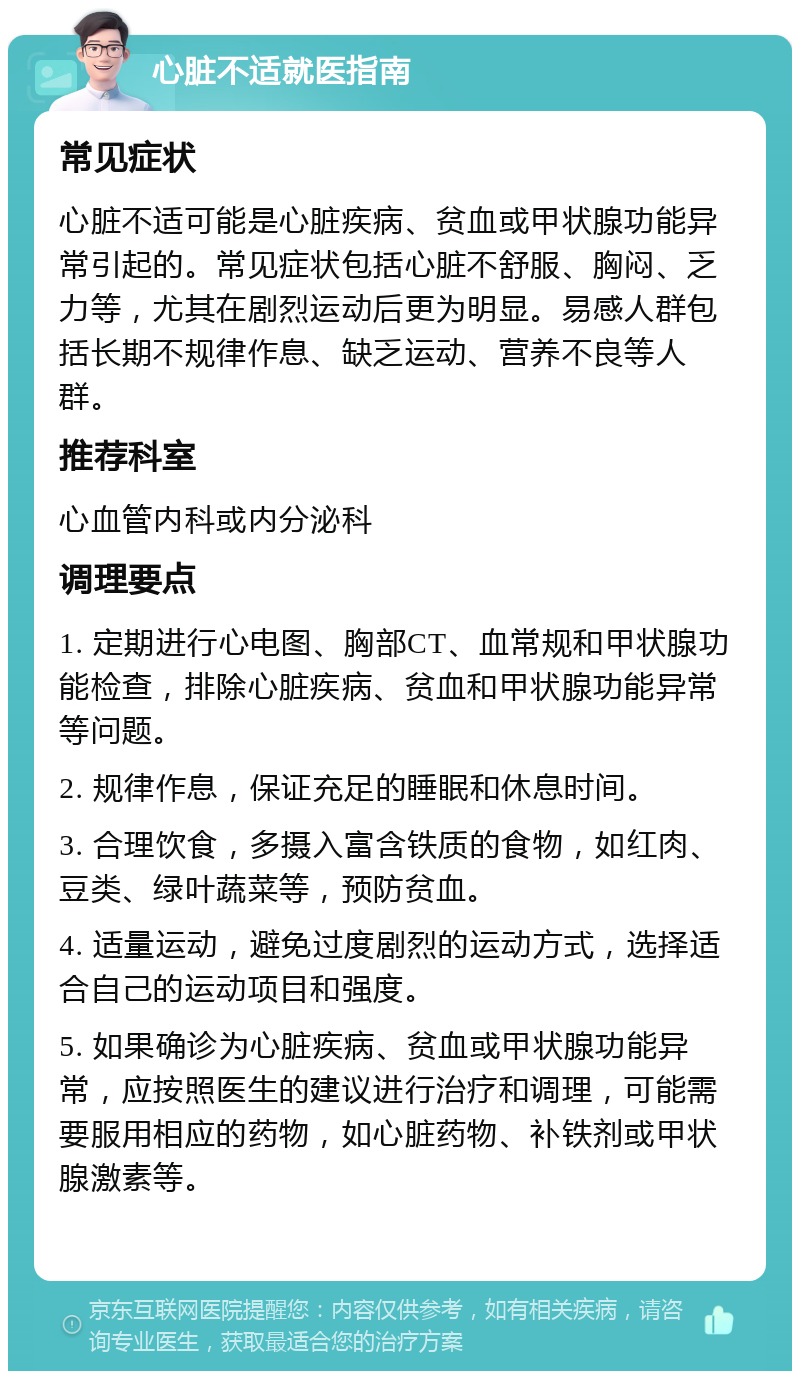 心脏不适就医指南 常见症状 心脏不适可能是心脏疾病、贫血或甲状腺功能异常引起的。常见症状包括心脏不舒服、胸闷、乏力等，尤其在剧烈运动后更为明显。易感人群包括长期不规律作息、缺乏运动、营养不良等人群。 推荐科室 心血管内科或内分泌科 调理要点 1. 定期进行心电图、胸部CT、血常规和甲状腺功能检查，排除心脏疾病、贫血和甲状腺功能异常等问题。 2. 规律作息，保证充足的睡眠和休息时间。 3. 合理饮食，多摄入富含铁质的食物，如红肉、豆类、绿叶蔬菜等，预防贫血。 4. 适量运动，避免过度剧烈的运动方式，选择适合自己的运动项目和强度。 5. 如果确诊为心脏疾病、贫血或甲状腺功能异常，应按照医生的建议进行治疗和调理，可能需要服用相应的药物，如心脏药物、补铁剂或甲状腺激素等。