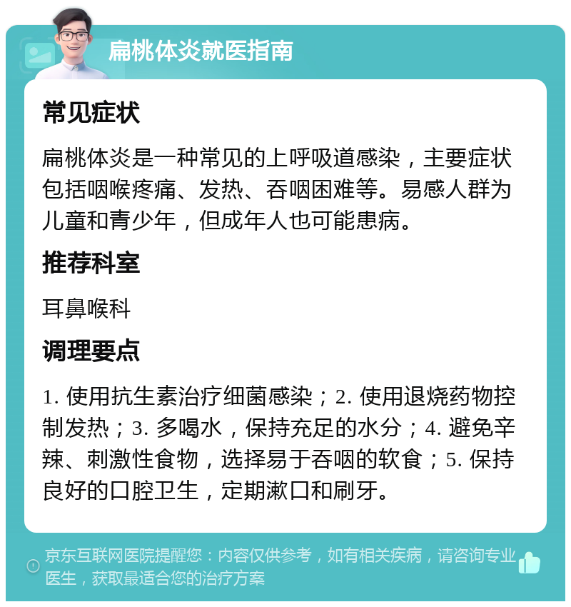 扁桃体炎就医指南 常见症状 扁桃体炎是一种常见的上呼吸道感染，主要症状包括咽喉疼痛、发热、吞咽困难等。易感人群为儿童和青少年，但成年人也可能患病。 推荐科室 耳鼻喉科 调理要点 1. 使用抗生素治疗细菌感染；2. 使用退烧药物控制发热；3. 多喝水，保持充足的水分；4. 避免辛辣、刺激性食物，选择易于吞咽的软食；5. 保持良好的口腔卫生，定期漱口和刷牙。