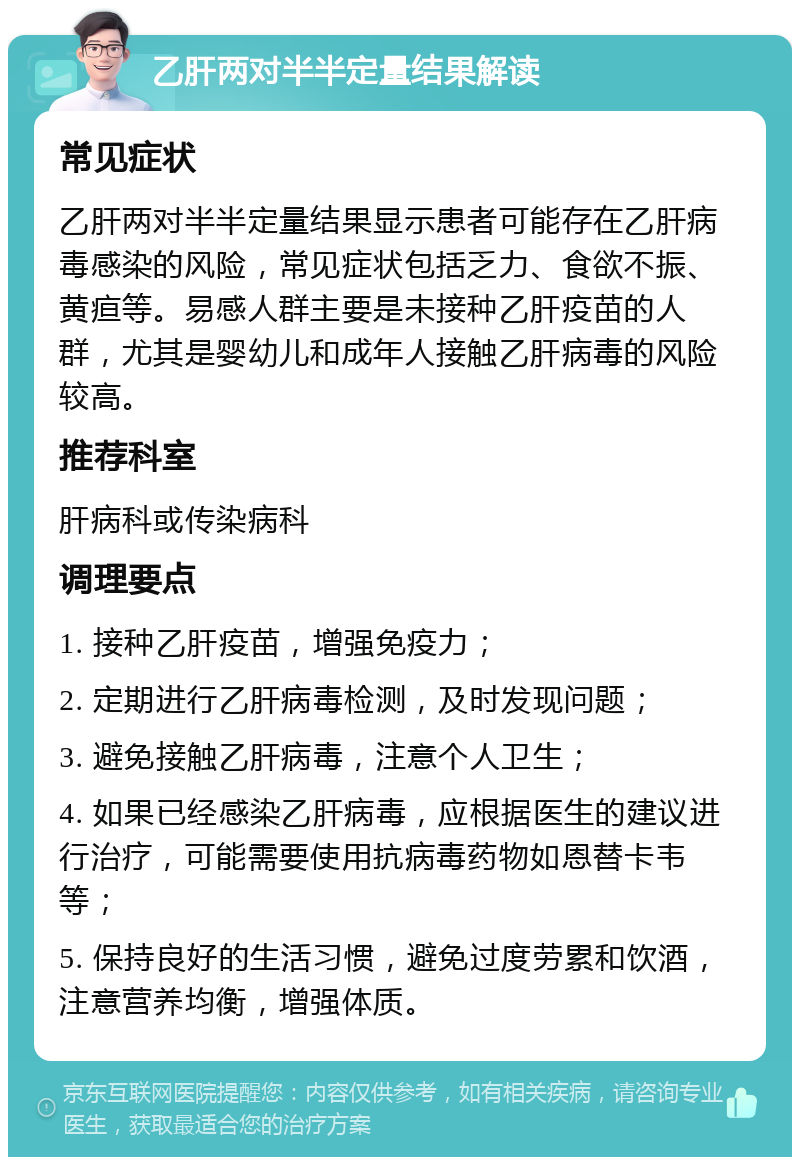 乙肝两对半半定量结果解读 常见症状 乙肝两对半半定量结果显示患者可能存在乙肝病毒感染的风险，常见症状包括乏力、食欲不振、黄疸等。易感人群主要是未接种乙肝疫苗的人群，尤其是婴幼儿和成年人接触乙肝病毒的风险较高。 推荐科室 肝病科或传染病科 调理要点 1. 接种乙肝疫苗，增强免疫力； 2. 定期进行乙肝病毒检测，及时发现问题； 3. 避免接触乙肝病毒，注意个人卫生； 4. 如果已经感染乙肝病毒，应根据医生的建议进行治疗，可能需要使用抗病毒药物如恩替卡韦等； 5. 保持良好的生活习惯，避免过度劳累和饮酒，注意营养均衡，增强体质。