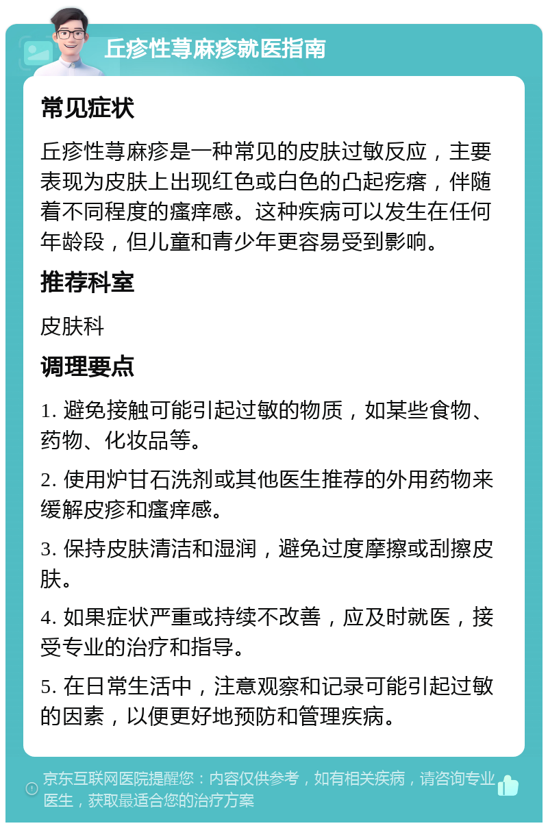 丘疹性荨麻疹就医指南 常见症状 丘疹性荨麻疹是一种常见的皮肤过敏反应，主要表现为皮肤上出现红色或白色的凸起疙瘩，伴随着不同程度的瘙痒感。这种疾病可以发生在任何年龄段，但儿童和青少年更容易受到影响。 推荐科室 皮肤科 调理要点 1. 避免接触可能引起过敏的物质，如某些食物、药物、化妆品等。 2. 使用炉甘石洗剂或其他医生推荐的外用药物来缓解皮疹和瘙痒感。 3. 保持皮肤清洁和湿润，避免过度摩擦或刮擦皮肤。 4. 如果症状严重或持续不改善，应及时就医，接受专业的治疗和指导。 5. 在日常生活中，注意观察和记录可能引起过敏的因素，以便更好地预防和管理疾病。