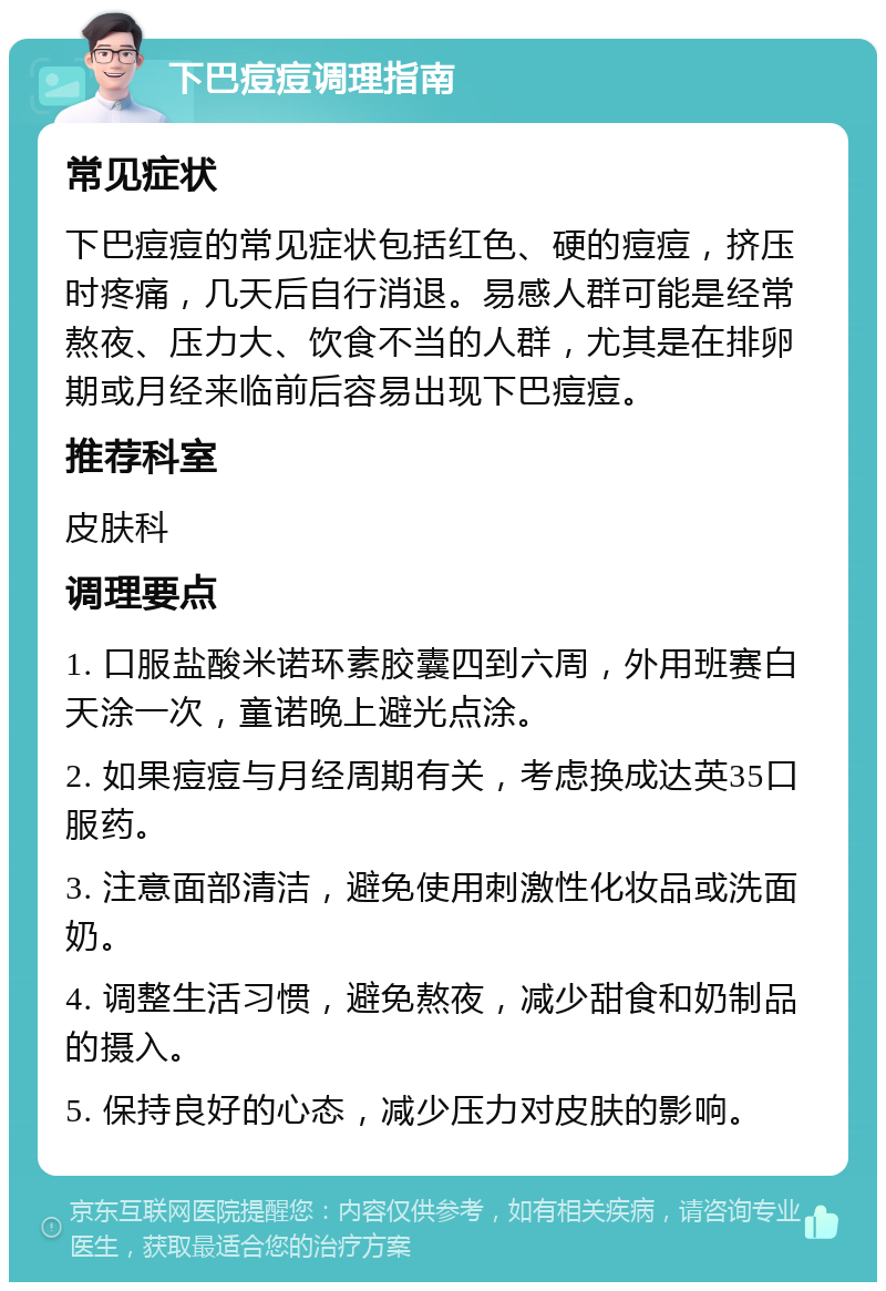 下巴痘痘调理指南 常见症状 下巴痘痘的常见症状包括红色、硬的痘痘，挤压时疼痛，几天后自行消退。易感人群可能是经常熬夜、压力大、饮食不当的人群，尤其是在排卵期或月经来临前后容易出现下巴痘痘。 推荐科室 皮肤科 调理要点 1. 口服盐酸米诺环素胶囊四到六周，外用班赛白天涂一次，童诺晚上避光点涂。 2. 如果痘痘与月经周期有关，考虑换成达英35口服药。 3. 注意面部清洁，避免使用刺激性化妆品或洗面奶。 4. 调整生活习惯，避免熬夜，减少甜食和奶制品的摄入。 5. 保持良好的心态，减少压力对皮肤的影响。