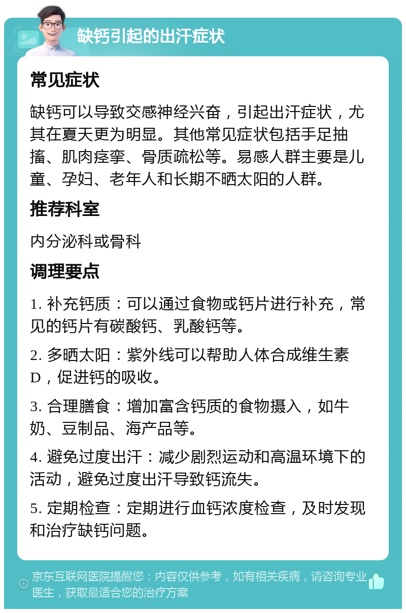 缺钙引起的出汗症状 常见症状 缺钙可以导致交感神经兴奋，引起出汗症状，尤其在夏天更为明显。其他常见症状包括手足抽搐、肌肉痉挛、骨质疏松等。易感人群主要是儿童、孕妇、老年人和长期不晒太阳的人群。 推荐科室 内分泌科或骨科 调理要点 1. 补充钙质：可以通过食物或钙片进行补充，常见的钙片有碳酸钙、乳酸钙等。 2. 多晒太阳：紫外线可以帮助人体合成维生素D，促进钙的吸收。 3. 合理膳食：增加富含钙质的食物摄入，如牛奶、豆制品、海产品等。 4. 避免过度出汗：减少剧烈运动和高温环境下的活动，避免过度出汗导致钙流失。 5. 定期检查：定期进行血钙浓度检查，及时发现和治疗缺钙问题。