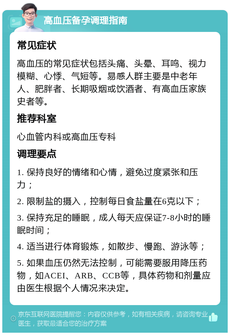 高血压备孕调理指南 常见症状 高血压的常见症状包括头痛、头晕、耳鸣、视力模糊、心悸、气短等。易感人群主要是中老年人、肥胖者、长期吸烟或饮酒者、有高血压家族史者等。 推荐科室 心血管内科或高血压专科 调理要点 1. 保持良好的情绪和心情，避免过度紧张和压力； 2. 限制盐的摄入，控制每日食盐量在6克以下； 3. 保持充足的睡眠，成人每天应保证7-8小时的睡眠时间； 4. 适当进行体育锻炼，如散步、慢跑、游泳等； 5. 如果血压仍然无法控制，可能需要服用降压药物，如ACEI、ARB、CCB等，具体药物和剂量应由医生根据个人情况来决定。