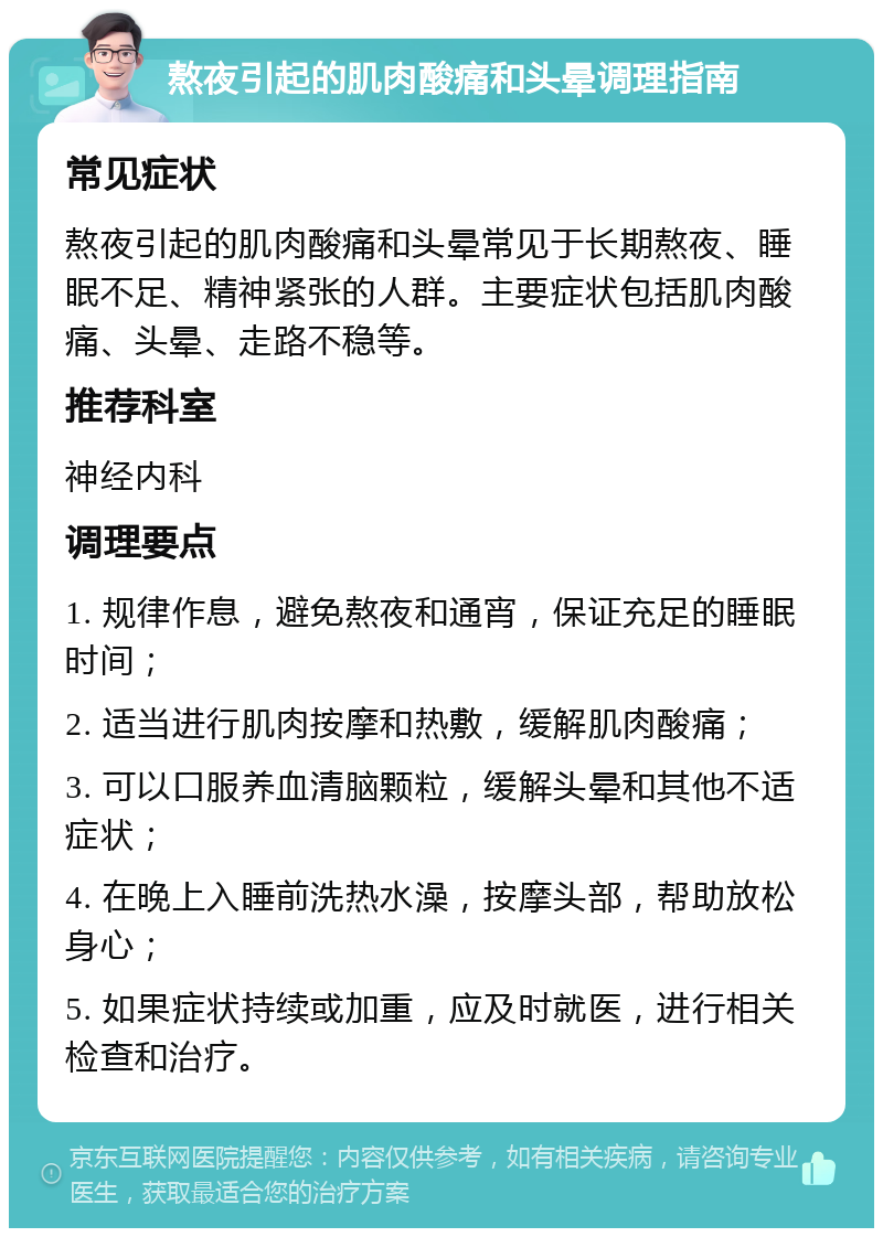 熬夜引起的肌肉酸痛和头晕调理指南 常见症状 熬夜引起的肌肉酸痛和头晕常见于长期熬夜、睡眠不足、精神紧张的人群。主要症状包括肌肉酸痛、头晕、走路不稳等。 推荐科室 神经内科 调理要点 1. 规律作息，避免熬夜和通宵，保证充足的睡眠时间； 2. 适当进行肌肉按摩和热敷，缓解肌肉酸痛； 3. 可以口服养血清脑颗粒，缓解头晕和其他不适症状； 4. 在晚上入睡前洗热水澡，按摩头部，帮助放松身心； 5. 如果症状持续或加重，应及时就医，进行相关检查和治疗。