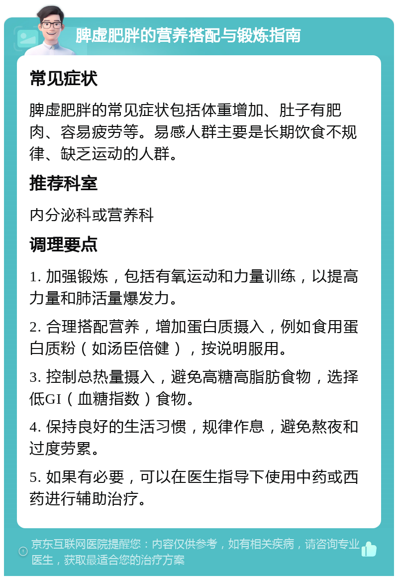 脾虚肥胖的营养搭配与锻炼指南 常见症状 脾虚肥胖的常见症状包括体重增加、肚子有肥肉、容易疲劳等。易感人群主要是长期饮食不规律、缺乏运动的人群。 推荐科室 内分泌科或营养科 调理要点 1. 加强锻炼，包括有氧运动和力量训练，以提高力量和肺活量爆发力。 2. 合理搭配营养，增加蛋白质摄入，例如食用蛋白质粉（如汤臣倍健），按说明服用。 3. 控制总热量摄入，避免高糖高脂肪食物，选择低GI（血糖指数）食物。 4. 保持良好的生活习惯，规律作息，避免熬夜和过度劳累。 5. 如果有必要，可以在医生指导下使用中药或西药进行辅助治疗。