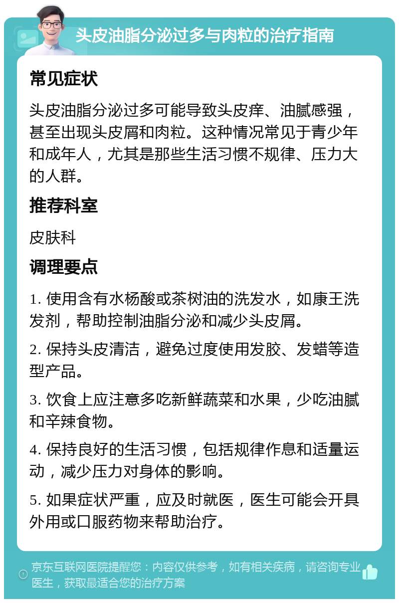 头皮油脂分泌过多与肉粒的治疗指南 常见症状 头皮油脂分泌过多可能导致头皮痒、油腻感强，甚至出现头皮屑和肉粒。这种情况常见于青少年和成年人，尤其是那些生活习惯不规律、压力大的人群。 推荐科室 皮肤科 调理要点 1. 使用含有水杨酸或茶树油的洗发水，如康王洗发剂，帮助控制油脂分泌和减少头皮屑。 2. 保持头皮清洁，避免过度使用发胶、发蜡等造型产品。 3. 饮食上应注意多吃新鲜蔬菜和水果，少吃油腻和辛辣食物。 4. 保持良好的生活习惯，包括规律作息和适量运动，减少压力对身体的影响。 5. 如果症状严重，应及时就医，医生可能会开具外用或口服药物来帮助治疗。