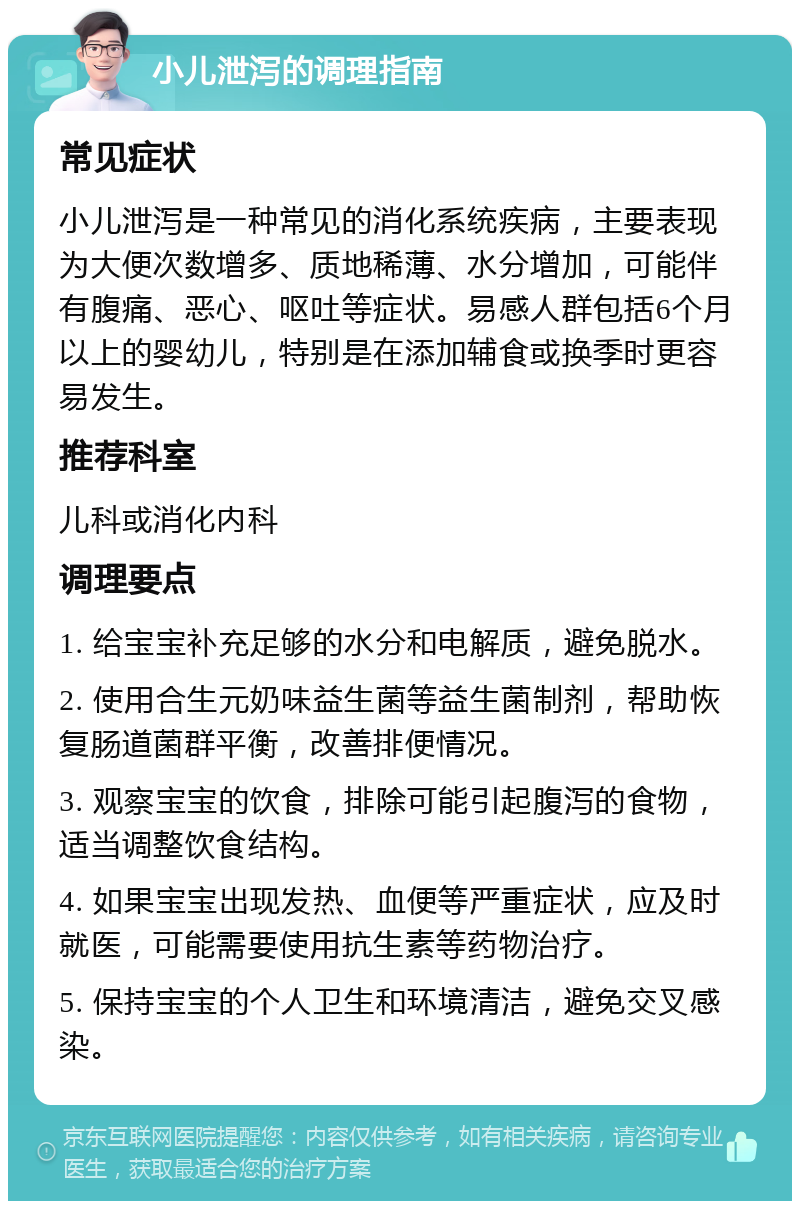 小儿泄泻的调理指南 常见症状 小儿泄泻是一种常见的消化系统疾病，主要表现为大便次数增多、质地稀薄、水分增加，可能伴有腹痛、恶心、呕吐等症状。易感人群包括6个月以上的婴幼儿，特别是在添加辅食或换季时更容易发生。 推荐科室 儿科或消化内科 调理要点 1. 给宝宝补充足够的水分和电解质，避免脱水。 2. 使用合生元奶味益生菌等益生菌制剂，帮助恢复肠道菌群平衡，改善排便情况。 3. 观察宝宝的饮食，排除可能引起腹泻的食物，适当调整饮食结构。 4. 如果宝宝出现发热、血便等严重症状，应及时就医，可能需要使用抗生素等药物治疗。 5. 保持宝宝的个人卫生和环境清洁，避免交叉感染。