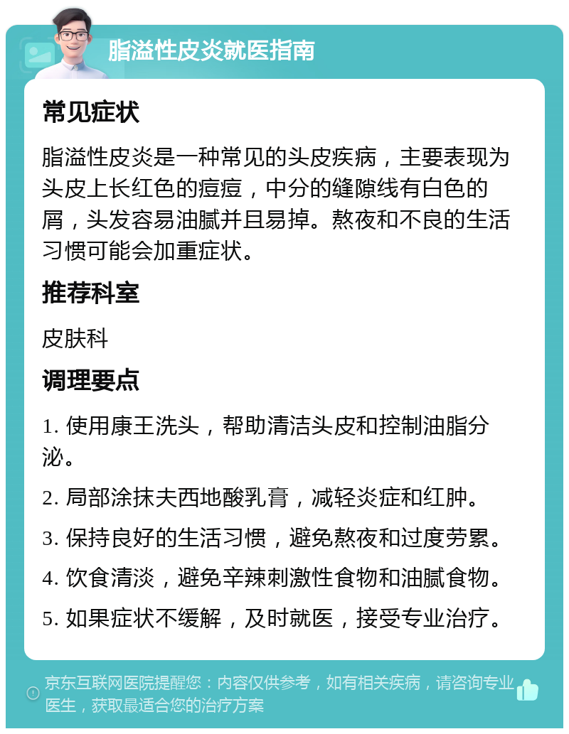 脂溢性皮炎就医指南 常见症状 脂溢性皮炎是一种常见的头皮疾病，主要表现为头皮上长红色的痘痘，中分的缝隙线有白色的屑，头发容易油腻并且易掉。熬夜和不良的生活习惯可能会加重症状。 推荐科室 皮肤科 调理要点 1. 使用康王洗头，帮助清洁头皮和控制油脂分泌。 2. 局部涂抹夫西地酸乳膏，减轻炎症和红肿。 3. 保持良好的生活习惯，避免熬夜和过度劳累。 4. 饮食清淡，避免辛辣刺激性食物和油腻食物。 5. 如果症状不缓解，及时就医，接受专业治疗。