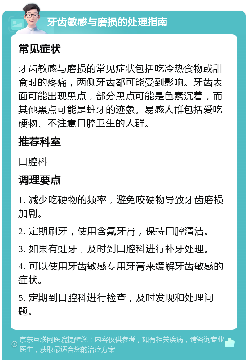 牙齿敏感与磨损的处理指南 常见症状 牙齿敏感与磨损的常见症状包括吃冷热食物或甜食时的疼痛，两侧牙齿都可能受到影响。牙齿表面可能出现黑点，部分黑点可能是色素沉着，而其他黑点可能是蛀牙的迹象。易感人群包括爱吃硬物、不注意口腔卫生的人群。 推荐科室 口腔科 调理要点 1. 减少吃硬物的频率，避免咬硬物导致牙齿磨损加剧。 2. 定期刷牙，使用含氟牙膏，保持口腔清洁。 3. 如果有蛀牙，及时到口腔科进行补牙处理。 4. 可以使用牙齿敏感专用牙膏来缓解牙齿敏感的症状。 5. 定期到口腔科进行检查，及时发现和处理问题。