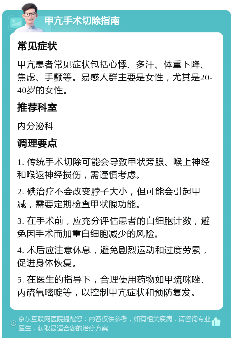 甲亢手术切除指南 常见症状 甲亢患者常见症状包括心悸、多汗、体重下降、焦虑、手颤等。易感人群主要是女性，尤其是20-40岁的女性。 推荐科室 内分泌科 调理要点 1. 传统手术切除可能会导致甲状旁腺、喉上神经和喉返神经损伤，需谨慎考虑。 2. 碘治疗不会改变脖子大小，但可能会引起甲减，需要定期检查甲状腺功能。 3. 在手术前，应充分评估患者的白细胞计数，避免因手术而加重白细胞减少的风险。 4. 术后应注意休息，避免剧烈运动和过度劳累，促进身体恢复。 5. 在医生的指导下，合理使用药物如甲巯咪唑、丙硫氧嘧啶等，以控制甲亢症状和预防复发。