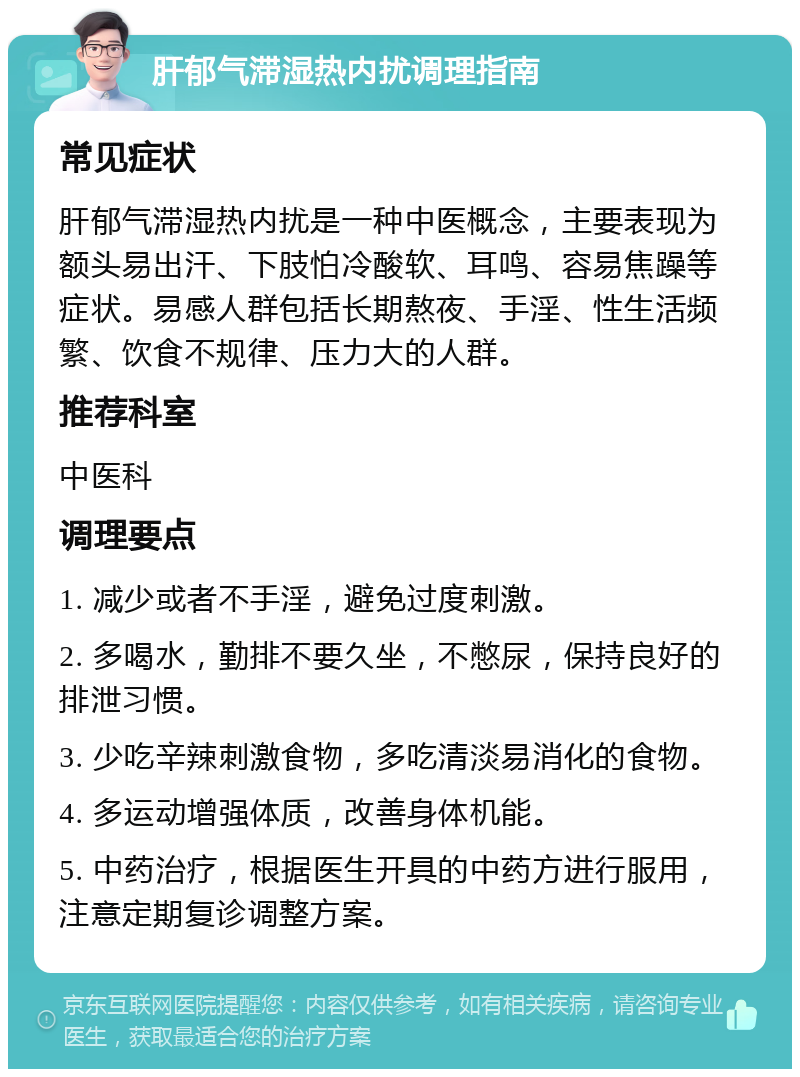 肝郁气滞湿热内扰调理指南 常见症状 肝郁气滞湿热内扰是一种中医概念，主要表现为额头易出汗、下肢怕冷酸软、耳鸣、容易焦躁等症状。易感人群包括长期熬夜、手淫、性生活频繁、饮食不规律、压力大的人群。 推荐科室 中医科 调理要点 1. 减少或者不手淫，避免过度刺激。 2. 多喝水，勤排不要久坐，不憋尿，保持良好的排泄习惯。 3. 少吃辛辣刺激食物，多吃清淡易消化的食物。 4. 多运动增强体质，改善身体机能。 5. 中药治疗，根据医生开具的中药方进行服用，注意定期复诊调整方案。