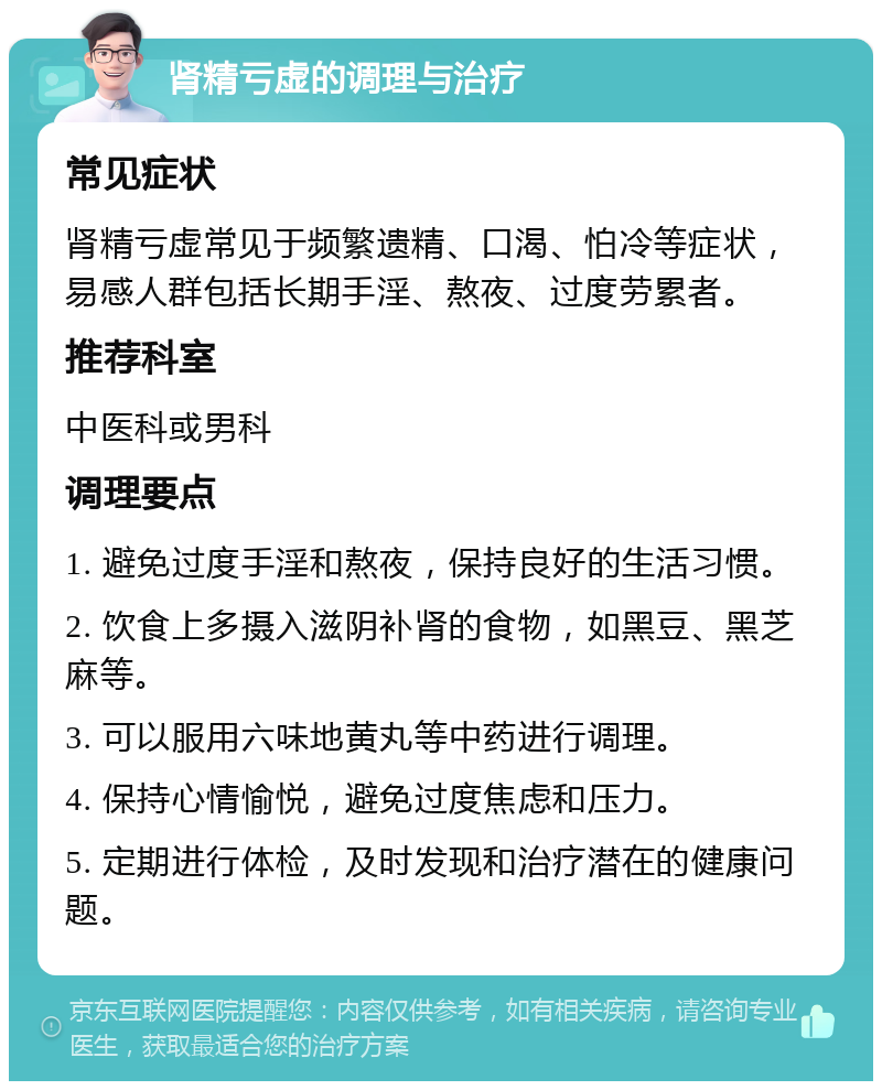 肾精亏虚的调理与治疗 常见症状 肾精亏虚常见于频繁遗精、口渴、怕冷等症状，易感人群包括长期手淫、熬夜、过度劳累者。 推荐科室 中医科或男科 调理要点 1. 避免过度手淫和熬夜，保持良好的生活习惯。 2. 饮食上多摄入滋阴补肾的食物，如黑豆、黑芝麻等。 3. 可以服用六味地黄丸等中药进行调理。 4. 保持心情愉悦，避免过度焦虑和压力。 5. 定期进行体检，及时发现和治疗潜在的健康问题。