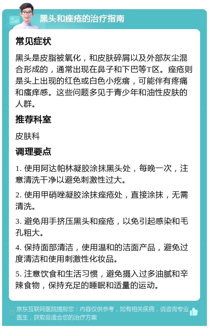 黑头和痤疮的治疗指南 常见症状 黑头是皮脂被氧化，和皮肤碎屑以及外部灰尘混合形成的，通常出现在鼻子和下巴等T区。痤疮则是头上出现的红色或白色小疙瘩，可能伴有疼痛和瘙痒感。这些问题多见于青少年和油性皮肤的人群。 推荐科室 皮肤科 调理要点 1. 使用阿达帕林凝胶涂抹黑头处，每晚一次，注意清洗干净以避免刺激性过大。 2. 使用甲硝唑凝胶涂抹痤疮处，直接涂抹，无需清洗。 3. 避免用手挤压黑头和痤疮，以免引起感染和毛孔粗大。 4. 保持面部清洁，使用温和的洁面产品，避免过度清洁和使用刺激性化妆品。 5. 注意饮食和生活习惯，避免摄入过多油腻和辛辣食物，保持充足的睡眠和适量的运动。