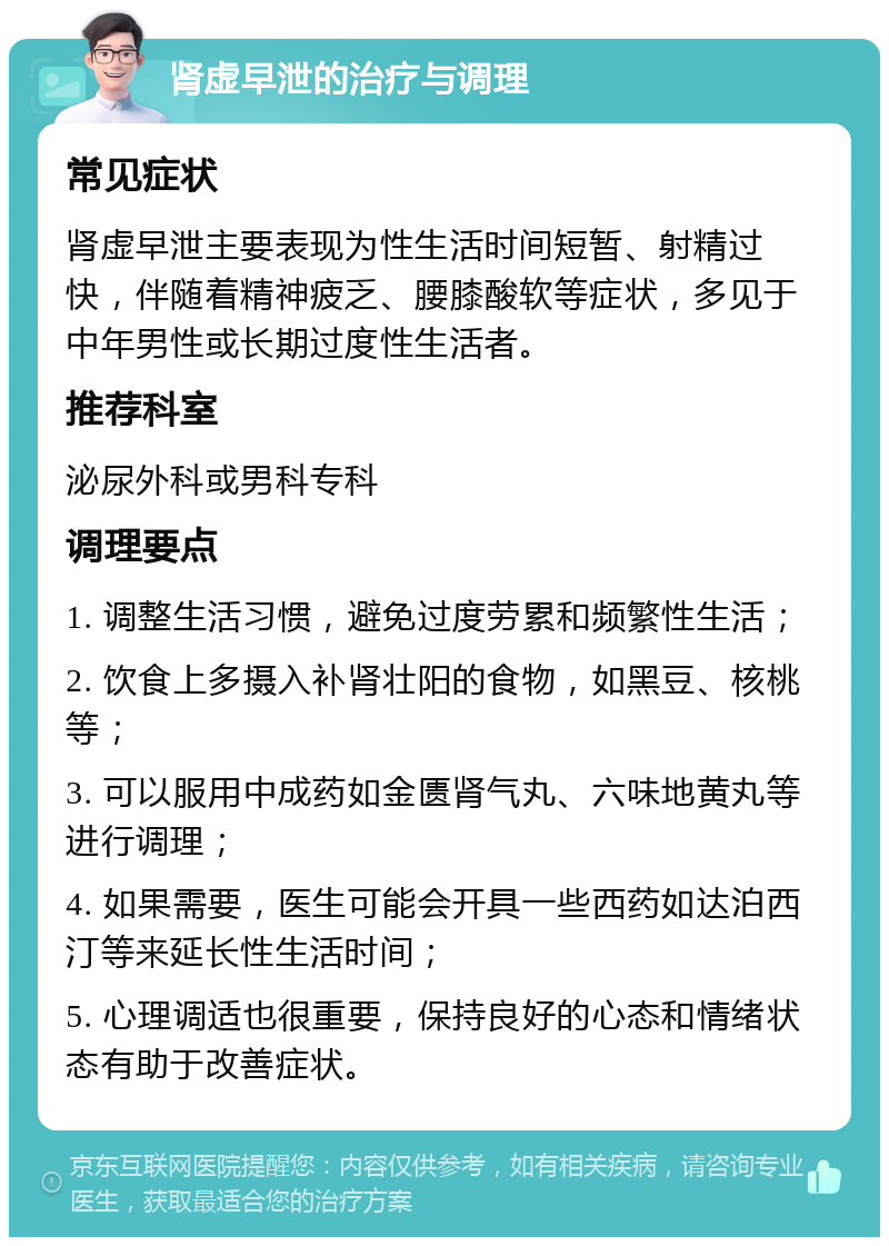 肾虚早泄的治疗与调理 常见症状 肾虚早泄主要表现为性生活时间短暂、射精过快，伴随着精神疲乏、腰膝酸软等症状，多见于中年男性或长期过度性生活者。 推荐科室 泌尿外科或男科专科 调理要点 1. 调整生活习惯，避免过度劳累和频繁性生活； 2. 饮食上多摄入补肾壮阳的食物，如黑豆、核桃等； 3. 可以服用中成药如金匮肾气丸、六味地黄丸等进行调理； 4. 如果需要，医生可能会开具一些西药如达泊西汀等来延长性生活时间； 5. 心理调适也很重要，保持良好的心态和情绪状态有助于改善症状。