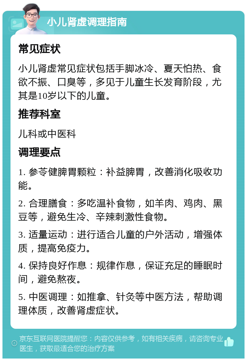 小儿肾虚调理指南 常见症状 小儿肾虚常见症状包括手脚冰冷、夏天怕热、食欲不振、口臭等，多见于儿童生长发育阶段，尤其是10岁以下的儿童。 推荐科室 儿科或中医科 调理要点 1. 参苓健脾胃颗粒：补益脾胃，改善消化吸收功能。 2. 合理膳食：多吃温补食物，如羊肉、鸡肉、黑豆等，避免生冷、辛辣刺激性食物。 3. 适量运动：进行适合儿童的户外活动，增强体质，提高免疫力。 4. 保持良好作息：规律作息，保证充足的睡眠时间，避免熬夜。 5. 中医调理：如推拿、针灸等中医方法，帮助调理体质，改善肾虚症状。