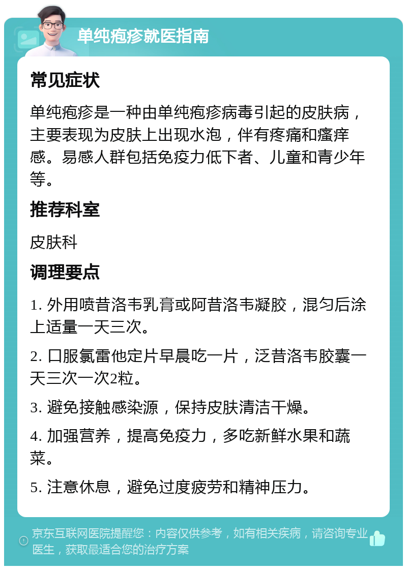 单纯疱疹就医指南 常见症状 单纯疱疹是一种由单纯疱疹病毒引起的皮肤病，主要表现为皮肤上出现水泡，伴有疼痛和瘙痒感。易感人群包括免疫力低下者、儿童和青少年等。 推荐科室 皮肤科 调理要点 1. 外用喷昔洛韦乳膏或阿昔洛韦凝胶，混匀后涂上适量一天三次。 2. 口服氯雷他定片早晨吃一片，泛昔洛韦胶囊一天三次一次2粒。 3. 避免接触感染源，保持皮肤清洁干燥。 4. 加强营养，提高免疫力，多吃新鲜水果和蔬菜。 5. 注意休息，避免过度疲劳和精神压力。