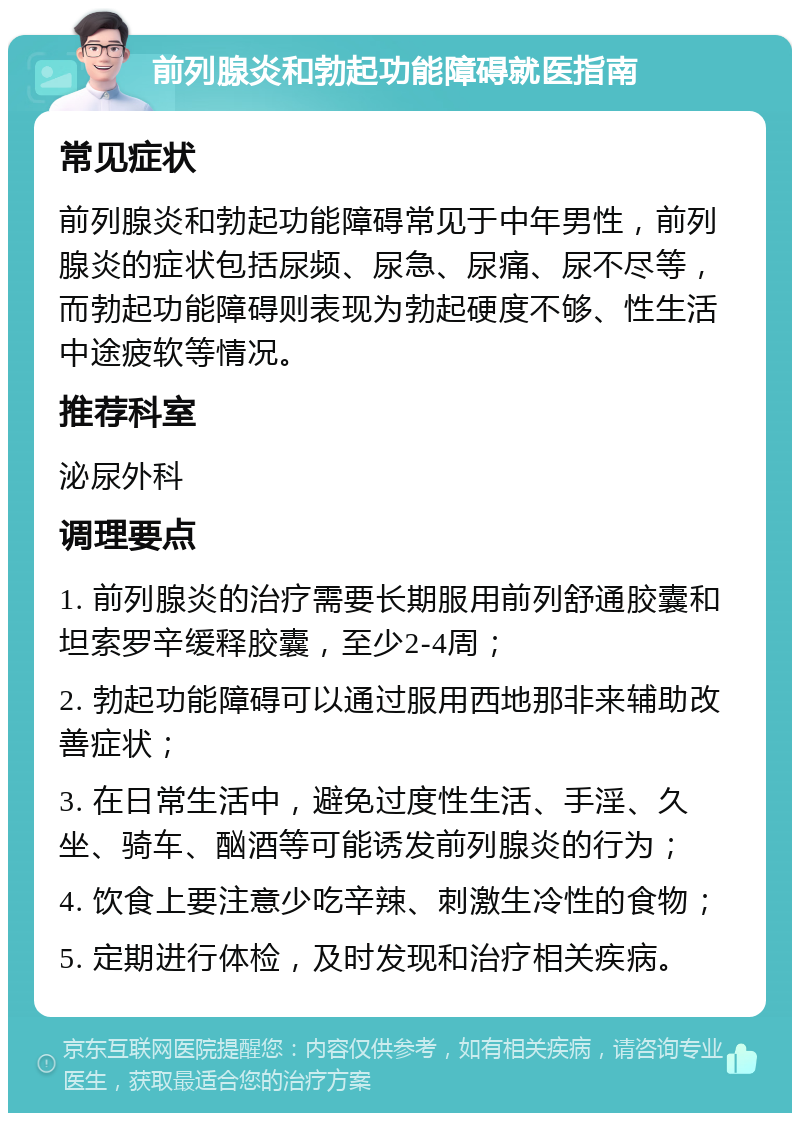 前列腺炎和勃起功能障碍就医指南 常见症状 前列腺炎和勃起功能障碍常见于中年男性，前列腺炎的症状包括尿频、尿急、尿痛、尿不尽等，而勃起功能障碍则表现为勃起硬度不够、性生活中途疲软等情况。 推荐科室 泌尿外科 调理要点 1. 前列腺炎的治疗需要长期服用前列舒通胶囊和坦索罗辛缓释胶囊，至少2-4周； 2. 勃起功能障碍可以通过服用西地那非来辅助改善症状； 3. 在日常生活中，避免过度性生活、手淫、久坐、骑车、酗酒等可能诱发前列腺炎的行为； 4. 饮食上要注意少吃辛辣、刺激生冷性的食物； 5. 定期进行体检，及时发现和治疗相关疾病。