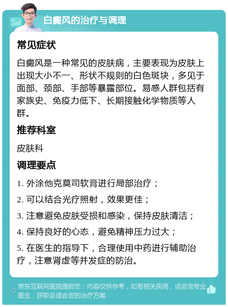 白癜风的治疗与调理 常见症状 白癜风是一种常见的皮肤病，主要表现为皮肤上出现大小不一、形状不规则的白色斑块，多见于面部、颈部、手部等暴露部位。易感人群包括有家族史、免疫力低下、长期接触化学物质等人群。 推荐科室 皮肤科 调理要点 1. 外涂他克莫司软膏进行局部治疗； 2. 可以结合光疗照射，效果更佳； 3. 注意避免皮肤受损和感染，保持皮肤清洁； 4. 保持良好的心态，避免精神压力过大； 5. 在医生的指导下，合理使用中药进行辅助治疗，注意肾虚等并发症的防治。