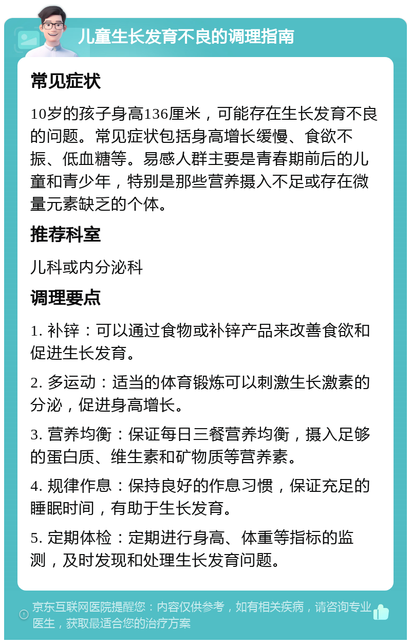 儿童生长发育不良的调理指南 常见症状 10岁的孩子身高136厘米，可能存在生长发育不良的问题。常见症状包括身高增长缓慢、食欲不振、低血糖等。易感人群主要是青春期前后的儿童和青少年，特别是那些营养摄入不足或存在微量元素缺乏的个体。 推荐科室 儿科或内分泌科 调理要点 1. 补锌：可以通过食物或补锌产品来改善食欲和促进生长发育。 2. 多运动：适当的体育锻炼可以刺激生长激素的分泌，促进身高增长。 3. 营养均衡：保证每日三餐营养均衡，摄入足够的蛋白质、维生素和矿物质等营养素。 4. 规律作息：保持良好的作息习惯，保证充足的睡眠时间，有助于生长发育。 5. 定期体检：定期进行身高、体重等指标的监测，及时发现和处理生长发育问题。