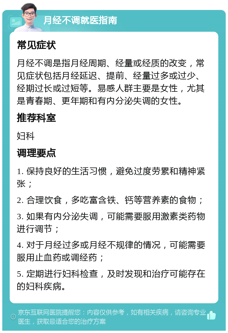 月经不调就医指南 常见症状 月经不调是指月经周期、经量或经质的改变，常见症状包括月经延迟、提前、经量过多或过少、经期过长或过短等。易感人群主要是女性，尤其是青春期、更年期和有内分泌失调的女性。 推荐科室 妇科 调理要点 1. 保持良好的生活习惯，避免过度劳累和精神紧张； 2. 合理饮食，多吃富含铁、钙等营养素的食物； 3. 如果有内分泌失调，可能需要服用激素类药物进行调节； 4. 对于月经过多或月经不规律的情况，可能需要服用止血药或调经药； 5. 定期进行妇科检查，及时发现和治疗可能存在的妇科疾病。