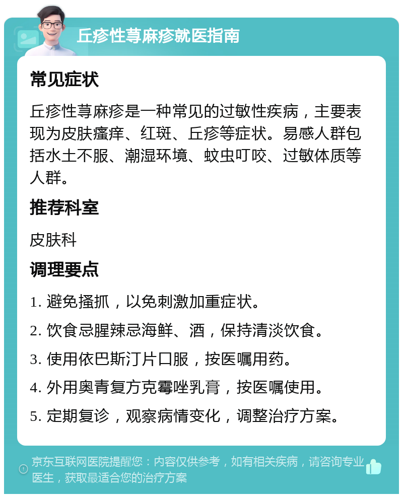 丘疹性荨麻疹就医指南 常见症状 丘疹性荨麻疹是一种常见的过敏性疾病，主要表现为皮肤瘙痒、红斑、丘疹等症状。易感人群包括水土不服、潮湿环境、蚊虫叮咬、过敏体质等人群。 推荐科室 皮肤科 调理要点 1. 避免搔抓，以免刺激加重症状。 2. 饮食忌腥辣忌海鲜、酒，保持清淡饮食。 3. 使用依巴斯汀片口服，按医嘱用药。 4. 外用奥青复方克霉唑乳膏，按医嘱使用。 5. 定期复诊，观察病情变化，调整治疗方案。