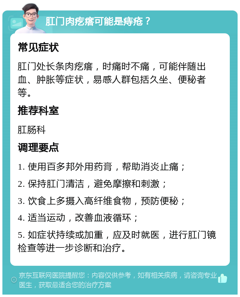 肛门肉疙瘩可能是痔疮？ 常见症状 肛门处长条肉疙瘩，时痛时不痛，可能伴随出血、肿胀等症状，易感人群包括久坐、便秘者等。 推荐科室 肛肠科 调理要点 1. 使用百多邦外用药膏，帮助消炎止痛； 2. 保持肛门清洁，避免摩擦和刺激； 3. 饮食上多摄入高纤维食物，预防便秘； 4. 适当运动，改善血液循环； 5. 如症状持续或加重，应及时就医，进行肛门镜检查等进一步诊断和治疗。