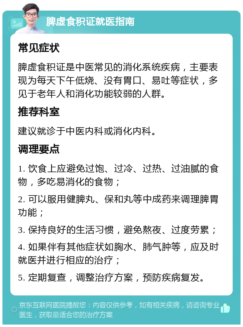 脾虚食积证就医指南 常见症状 脾虚食积证是中医常见的消化系统疾病，主要表现为每天下午低烧、没有胃口、易吐等症状，多见于老年人和消化功能较弱的人群。 推荐科室 建议就诊于中医内科或消化内科。 调理要点 1. 饮食上应避免过饱、过冷、过热、过油腻的食物，多吃易消化的食物； 2. 可以服用健脾丸、保和丸等中成药来调理脾胃功能； 3. 保持良好的生活习惯，避免熬夜、过度劳累； 4. 如果伴有其他症状如胸水、肺气肿等，应及时就医并进行相应的治疗； 5. 定期复查，调整治疗方案，预防疾病复发。