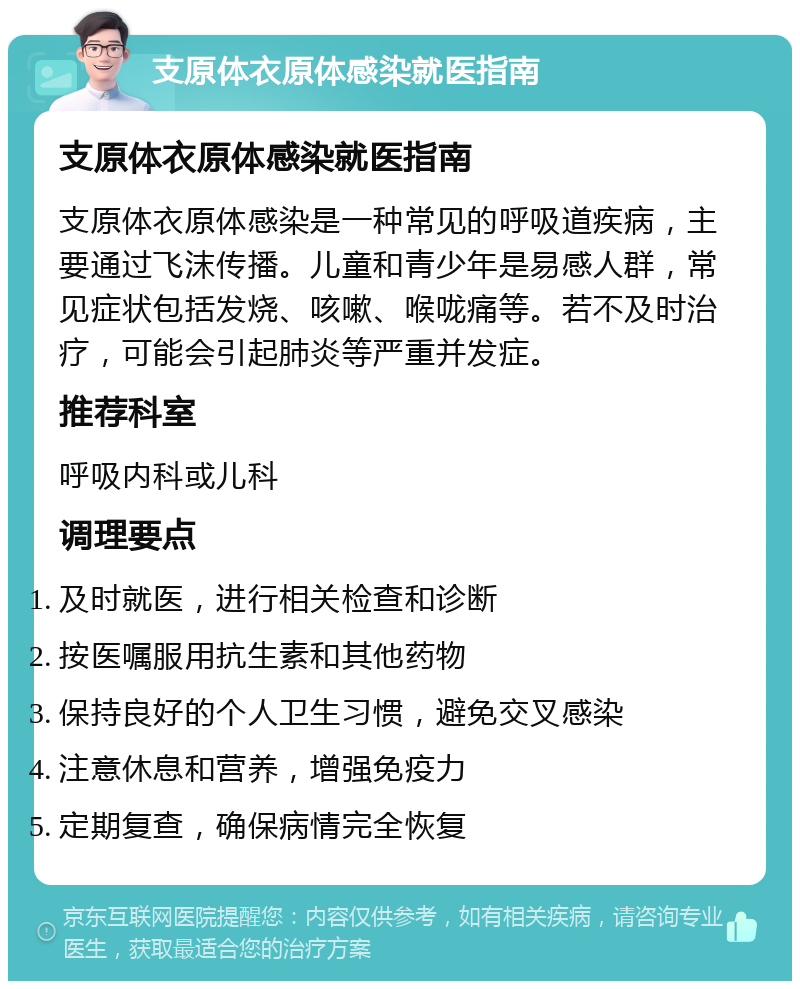 支原体衣原体感染就医指南 支原体衣原体感染就医指南 支原体衣原体感染是一种常见的呼吸道疾病，主要通过飞沫传播。儿童和青少年是易感人群，常见症状包括发烧、咳嗽、喉咙痛等。若不及时治疗，可能会引起肺炎等严重并发症。 推荐科室 呼吸内科或儿科 调理要点 及时就医，进行相关检查和诊断 按医嘱服用抗生素和其他药物 保持良好的个人卫生习惯，避免交叉感染 注意休息和营养，增强免疫力 定期复查，确保病情完全恢复