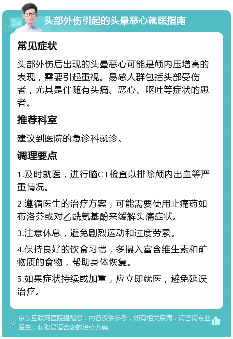 头部外伤引起的头晕恶心就医指南 常见症状 头部外伤后出现的头晕恶心可能是颅内压增高的表现，需要引起重视。易感人群包括头部受伤者，尤其是伴随有头痛、恶心、呕吐等症状的患者。 推荐科室 建议到医院的急诊科就诊。 调理要点 1.及时就医，进行脑CT检查以排除颅内出血等严重情况。 2.遵循医生的治疗方案，可能需要使用止痛药如布洛芬或对乙酰氨基酚来缓解头痛症状。 3.注意休息，避免剧烈运动和过度劳累。 4.保持良好的饮食习惯，多摄入富含维生素和矿物质的食物，帮助身体恢复。 5.如果症状持续或加重，应立即就医，避免延误治疗。