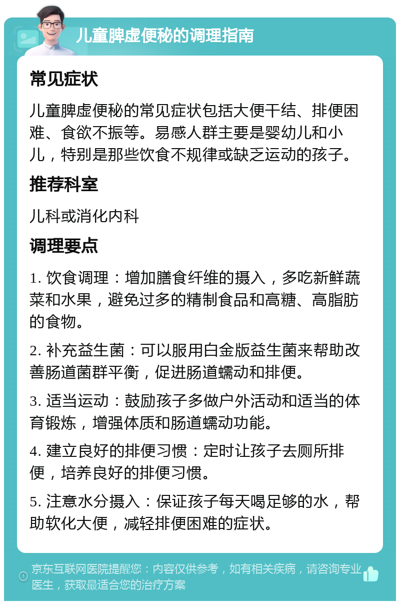 儿童脾虚便秘的调理指南 常见症状 儿童脾虚便秘的常见症状包括大便干结、排便困难、食欲不振等。易感人群主要是婴幼儿和小儿，特别是那些饮食不规律或缺乏运动的孩子。 推荐科室 儿科或消化内科 调理要点 1. 饮食调理：增加膳食纤维的摄入，多吃新鲜蔬菜和水果，避免过多的精制食品和高糖、高脂肪的食物。 2. 补充益生菌：可以服用白金版益生菌来帮助改善肠道菌群平衡，促进肠道蠕动和排便。 3. 适当运动：鼓励孩子多做户外活动和适当的体育锻炼，增强体质和肠道蠕动功能。 4. 建立良好的排便习惯：定时让孩子去厕所排便，培养良好的排便习惯。 5. 注意水分摄入：保证孩子每天喝足够的水，帮助软化大便，减轻排便困难的症状。