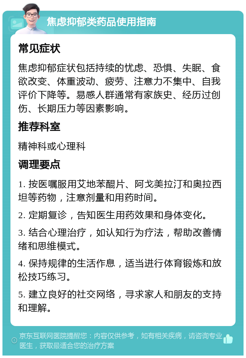 焦虑抑郁类药品使用指南 常见症状 焦虑抑郁症状包括持续的忧虑、恐惧、失眠、食欲改变、体重波动、疲劳、注意力不集中、自我评价下降等。易感人群通常有家族史、经历过创伤、长期压力等因素影响。 推荐科室 精神科或心理科 调理要点 1. 按医嘱服用艾地苯醌片、阿戈美拉汀和奥拉西坦等药物，注意剂量和用药时间。 2. 定期复诊，告知医生用药效果和身体变化。 3. 结合心理治疗，如认知行为疗法，帮助改善情绪和思维模式。 4. 保持规律的生活作息，适当进行体育锻炼和放松技巧练习。 5. 建立良好的社交网络，寻求家人和朋友的支持和理解。