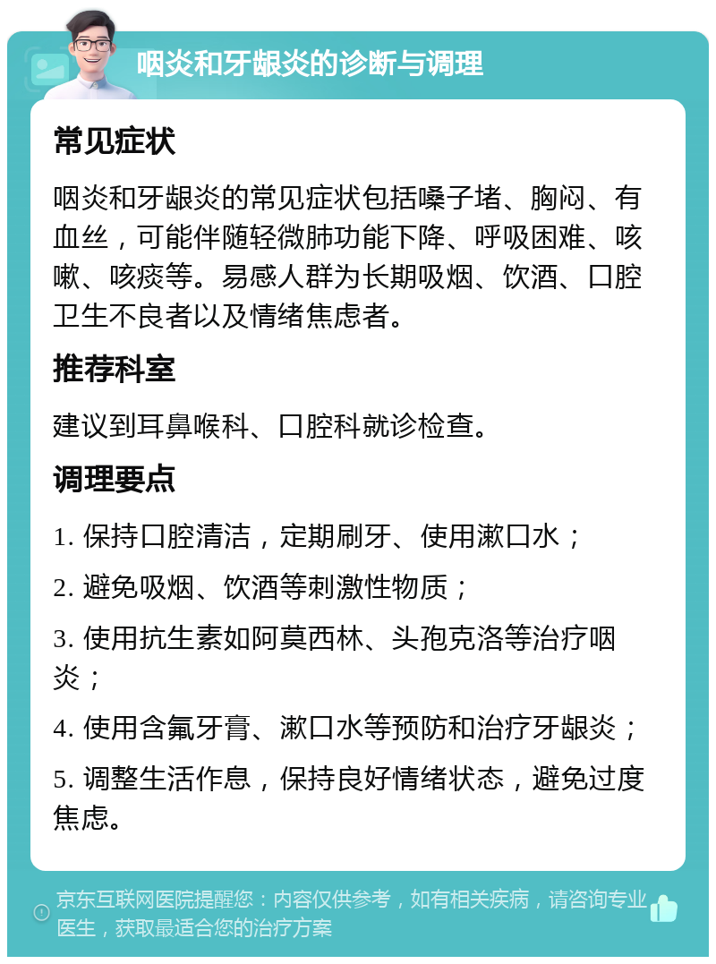 咽炎和牙龈炎的诊断与调理 常见症状 咽炎和牙龈炎的常见症状包括嗓子堵、胸闷、有血丝，可能伴随轻微肺功能下降、呼吸困难、咳嗽、咳痰等。易感人群为长期吸烟、饮酒、口腔卫生不良者以及情绪焦虑者。 推荐科室 建议到耳鼻喉科、口腔科就诊检查。 调理要点 1. 保持口腔清洁，定期刷牙、使用漱口水； 2. 避免吸烟、饮酒等刺激性物质； 3. 使用抗生素如阿莫西林、头孢克洛等治疗咽炎； 4. 使用含氟牙膏、漱口水等预防和治疗牙龈炎； 5. 调整生活作息，保持良好情绪状态，避免过度焦虑。