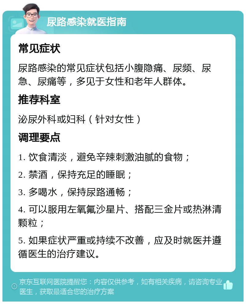 尿路感染就医指南 常见症状 尿路感染的常见症状包括小腹隐痛、尿频、尿急、尿痛等，多见于女性和老年人群体。 推荐科室 泌尿外科或妇科（针对女性） 调理要点 1. 饮食清淡，避免辛辣刺激油腻的食物； 2. 禁酒，保持充足的睡眠； 3. 多喝水，保持尿路通畅； 4. 可以服用左氧氟沙星片、搭配三金片或热淋清颗粒； 5. 如果症状严重或持续不改善，应及时就医并遵循医生的治疗建议。