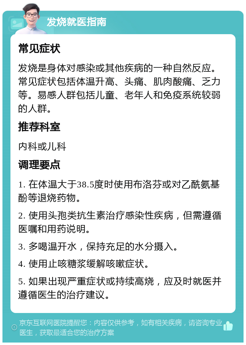 发烧就医指南 常见症状 发烧是身体对感染或其他疾病的一种自然反应。常见症状包括体温升高、头痛、肌肉酸痛、乏力等。易感人群包括儿童、老年人和免疫系统较弱的人群。 推荐科室 内科或儿科 调理要点 1. 在体温大于38.5度时使用布洛芬或对乙酰氨基酚等退烧药物。 2. 使用头孢类抗生素治疗感染性疾病，但需遵循医嘱和用药说明。 3. 多喝温开水，保持充足的水分摄入。 4. 使用止咳糖浆缓解咳嗽症状。 5. 如果出现严重症状或持续高烧，应及时就医并遵循医生的治疗建议。