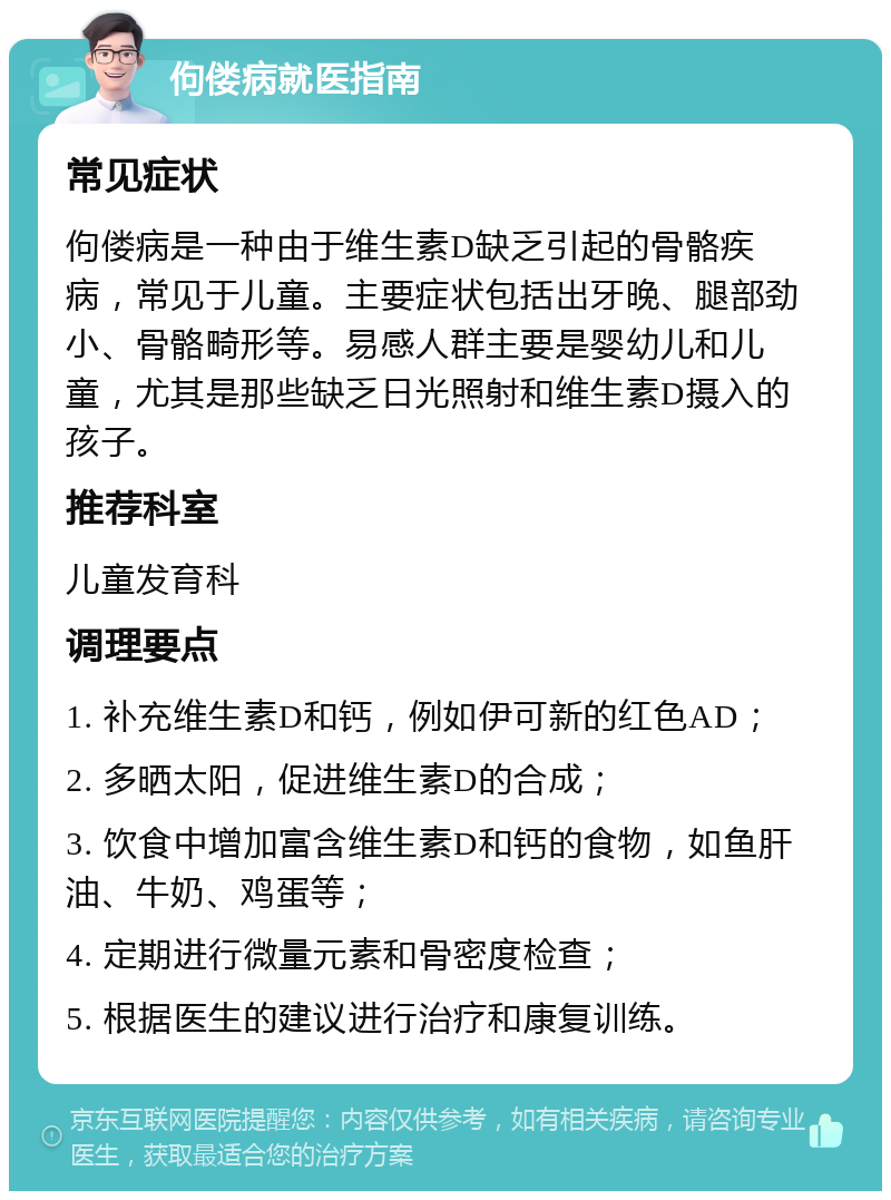 佝偻病就医指南 常见症状 佝偻病是一种由于维生素D缺乏引起的骨骼疾病，常见于儿童。主要症状包括出牙晚、腿部劲小、骨骼畸形等。易感人群主要是婴幼儿和儿童，尤其是那些缺乏日光照射和维生素D摄入的孩子。 推荐科室 儿童发育科 调理要点 1. 补充维生素D和钙，例如伊可新的红色AD； 2. 多晒太阳，促进维生素D的合成； 3. 饮食中增加富含维生素D和钙的食物，如鱼肝油、牛奶、鸡蛋等； 4. 定期进行微量元素和骨密度检查； 5. 根据医生的建议进行治疗和康复训练。