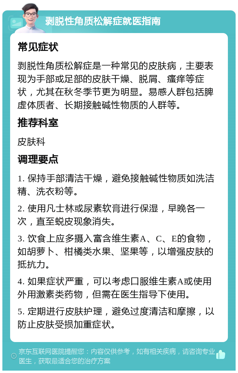 剥脱性角质松解症就医指南 常见症状 剥脱性角质松解症是一种常见的皮肤病，主要表现为手部或足部的皮肤干燥、脱屑、瘙痒等症状，尤其在秋冬季节更为明显。易感人群包括脾虚体质者、长期接触碱性物质的人群等。 推荐科室 皮肤科 调理要点 1. 保持手部清洁干燥，避免接触碱性物质如洗洁精、洗衣粉等。 2. 使用凡士林或尿素软膏进行保湿，早晚各一次，直至蜕皮现象消失。 3. 饮食上应多摄入富含维生素A、C、E的食物，如胡萝卜、柑橘类水果、坚果等，以增强皮肤的抵抗力。 4. 如果症状严重，可以考虑口服维生素A或使用外用激素类药物，但需在医生指导下使用。 5. 定期进行皮肤护理，避免过度清洁和摩擦，以防止皮肤受损加重症状。