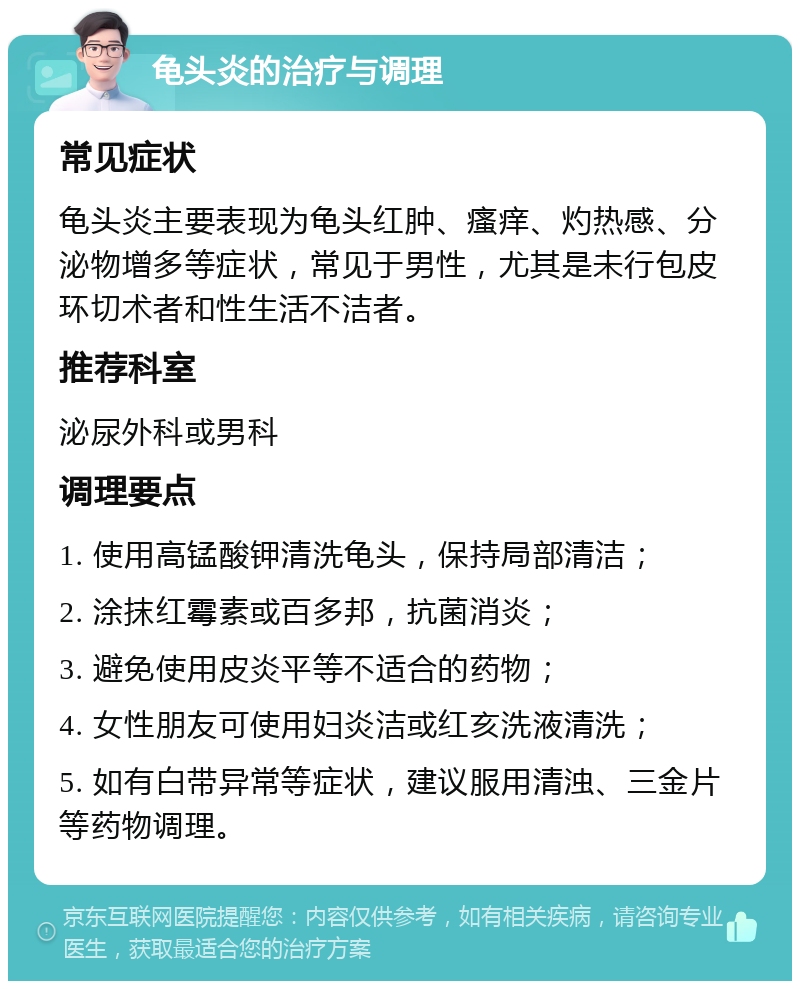 龟头炎的治疗与调理 常见症状 龟头炎主要表现为龟头红肿、瘙痒、灼热感、分泌物增多等症状，常见于男性，尤其是未行包皮环切术者和性生活不洁者。 推荐科室 泌尿外科或男科 调理要点 1. 使用高锰酸钾清洗龟头，保持局部清洁； 2. 涂抹红霉素或百多邦，抗菌消炎； 3. 避免使用皮炎平等不适合的药物； 4. 女性朋友可使用妇炎洁或红亥洗液清洗； 5. 如有白带异常等症状，建议服用清浊、三金片等药物调理。