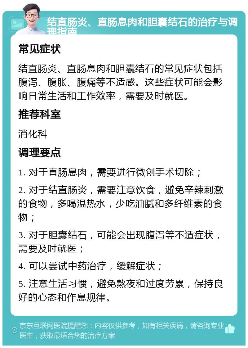 结直肠炎、直肠息肉和胆囊结石的治疗与调理指南 常见症状 结直肠炎、直肠息肉和胆囊结石的常见症状包括腹泻、腹胀、腹痛等不适感。这些症状可能会影响日常生活和工作效率，需要及时就医。 推荐科室 消化科 调理要点 1. 对于直肠息肉，需要进行微创手术切除； 2. 对于结直肠炎，需要注意饮食，避免辛辣刺激的食物，多喝温热水，少吃油腻和多纤维素的食物； 3. 对于胆囊结石，可能会出现腹泻等不适症状，需要及时就医； 4. 可以尝试中药治疗，缓解症状； 5. 注意生活习惯，避免熬夜和过度劳累，保持良好的心态和作息规律。