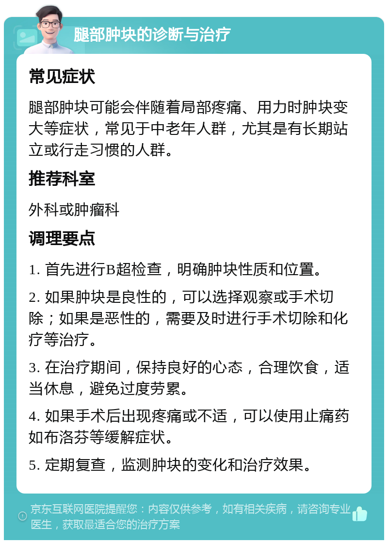 腿部肿块的诊断与治疗 常见症状 腿部肿块可能会伴随着局部疼痛、用力时肿块变大等症状，常见于中老年人群，尤其是有长期站立或行走习惯的人群。 推荐科室 外科或肿瘤科 调理要点 1. 首先进行B超检查，明确肿块性质和位置。 2. 如果肿块是良性的，可以选择观察或手术切除；如果是恶性的，需要及时进行手术切除和化疗等治疗。 3. 在治疗期间，保持良好的心态，合理饮食，适当休息，避免过度劳累。 4. 如果手术后出现疼痛或不适，可以使用止痛药如布洛芬等缓解症状。 5. 定期复查，监测肿块的变化和治疗效果。