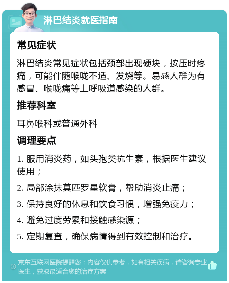 淋巴结炎就医指南 常见症状 淋巴结炎常见症状包括颈部出现硬块，按压时疼痛，可能伴随喉咙不适、发烧等。易感人群为有感冒、喉咙痛等上呼吸道感染的人群。 推荐科室 耳鼻喉科或普通外科 调理要点 1. 服用消炎药，如头孢类抗生素，根据医生建议使用； 2. 局部涂抹莫匹罗星软膏，帮助消炎止痛； 3. 保持良好的休息和饮食习惯，增强免疫力； 4. 避免过度劳累和接触感染源； 5. 定期复查，确保病情得到有效控制和治疗。