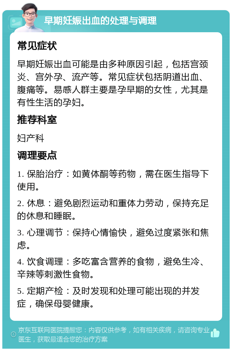 早期妊娠出血的处理与调理 常见症状 早期妊娠出血可能是由多种原因引起，包括宫颈炎、宫外孕、流产等。常见症状包括阴道出血、腹痛等。易感人群主要是孕早期的女性，尤其是有性生活的孕妇。 推荐科室 妇产科 调理要点 1. 保胎治疗：如黄体酮等药物，需在医生指导下使用。 2. 休息：避免剧烈运动和重体力劳动，保持充足的休息和睡眠。 3. 心理调节：保持心情愉快，避免过度紧张和焦虑。 4. 饮食调理：多吃富含营养的食物，避免生冷、辛辣等刺激性食物。 5. 定期产检：及时发现和处理可能出现的并发症，确保母婴健康。