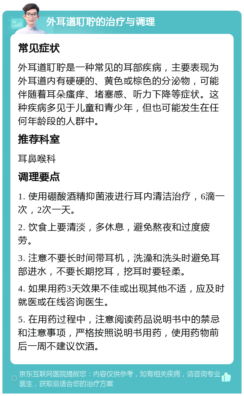 外耳道耵聍的治疗与调理 常见症状 外耳道耵聍是一种常见的耳部疾病，主要表现为外耳道内有硬硬的、黄色或棕色的分泌物，可能伴随着耳朵瘙痒、堵塞感、听力下降等症状。这种疾病多见于儿童和青少年，但也可能发生在任何年龄段的人群中。 推荐科室 耳鼻喉科 调理要点 1. 使用硼酸酒精抑菌液进行耳内清洁治疗，6滴一次，2次一天。 2. 饮食上要清淡，多休息，避免熬夜和过度疲劳。 3. 注意不要长时间带耳机，洗澡和洗头时避免耳部进水，不要长期挖耳，挖耳时要轻柔。 4. 如果用药3天效果不佳或出现其他不适，应及时就医或在线咨询医生。 5. 在用药过程中，注意阅读药品说明书中的禁忌和注意事项，严格按照说明书用药，使用药物前后一周不建议饮酒。