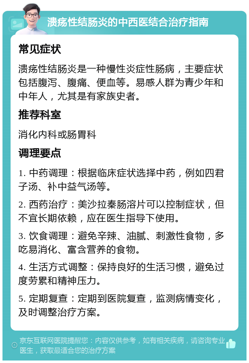 溃疡性结肠炎的中西医结合治疗指南 常见症状 溃疡性结肠炎是一种慢性炎症性肠病，主要症状包括腹泻、腹痛、便血等。易感人群为青少年和中年人，尤其是有家族史者。 推荐科室 消化内科或肠胃科 调理要点 1. 中药调理：根据临床症状选择中药，例如四君子汤、补中益气汤等。 2. 西药治疗：美沙拉秦肠溶片可以控制症状，但不宜长期依赖，应在医生指导下使用。 3. 饮食调理：避免辛辣、油腻、刺激性食物，多吃易消化、富含营养的食物。 4. 生活方式调整：保持良好的生活习惯，避免过度劳累和精神压力。 5. 定期复查：定期到医院复查，监测病情变化，及时调整治疗方案。