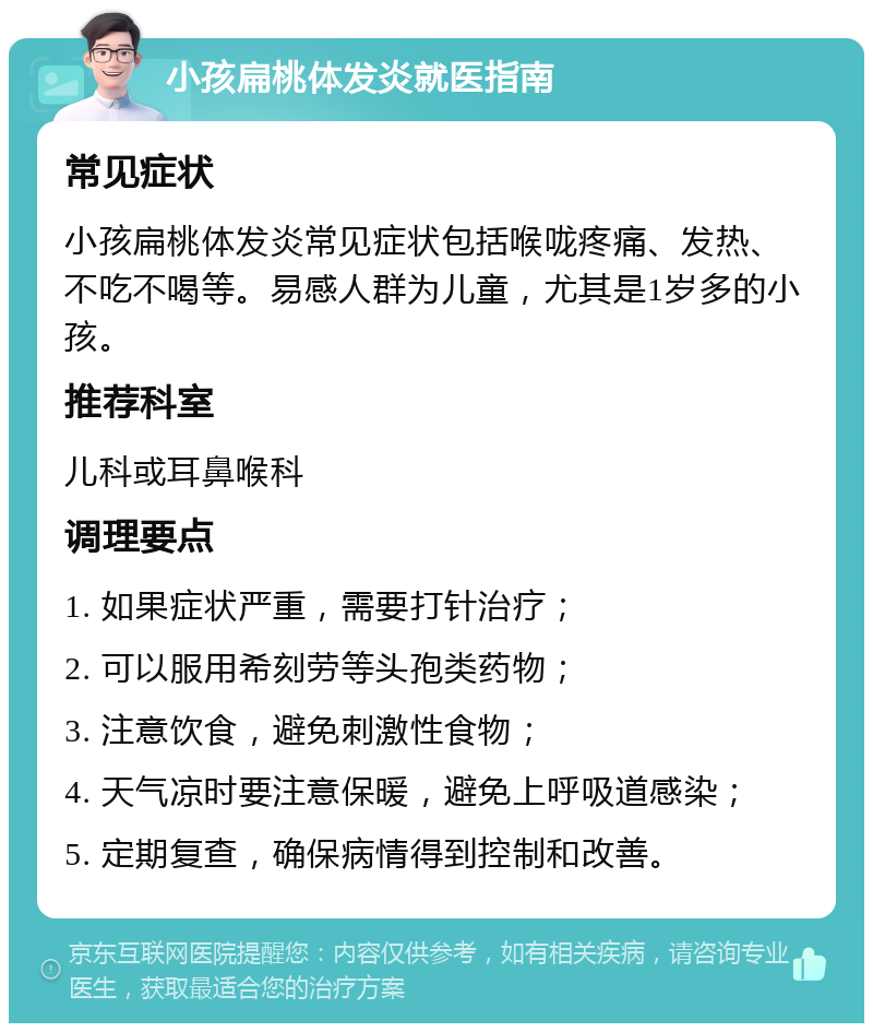 小孩扁桃体发炎就医指南 常见症状 小孩扁桃体发炎常见症状包括喉咙疼痛、发热、不吃不喝等。易感人群为儿童，尤其是1岁多的小孩。 推荐科室 儿科或耳鼻喉科 调理要点 1. 如果症状严重，需要打针治疗； 2. 可以服用希刻劳等头孢类药物； 3. 注意饮食，避免刺激性食物； 4. 天气凉时要注意保暖，避免上呼吸道感染； 5. 定期复查，确保病情得到控制和改善。