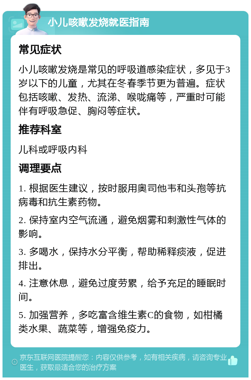 小儿咳嗽发烧就医指南 常见症状 小儿咳嗽发烧是常见的呼吸道感染症状，多见于3岁以下的儿童，尤其在冬春季节更为普遍。症状包括咳嗽、发热、流涕、喉咙痛等，严重时可能伴有呼吸急促、胸闷等症状。 推荐科室 儿科或呼吸内科 调理要点 1. 根据医生建议，按时服用奥司他韦和头孢等抗病毒和抗生素药物。 2. 保持室内空气流通，避免烟雾和刺激性气体的影响。 3. 多喝水，保持水分平衡，帮助稀释痰液，促进排出。 4. 注意休息，避免过度劳累，给予充足的睡眠时间。 5. 加强营养，多吃富含维生素C的食物，如柑橘类水果、蔬菜等，增强免疫力。