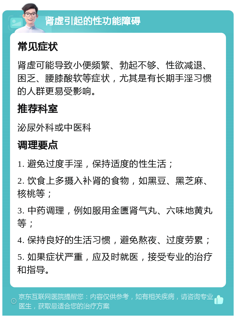 肾虚引起的性功能障碍 常见症状 肾虚可能导致小便频繁、勃起不够、性欲减退、困乏、腰膝酸软等症状，尤其是有长期手淫习惯的人群更易受影响。 推荐科室 泌尿外科或中医科 调理要点 1. 避免过度手淫，保持适度的性生活； 2. 饮食上多摄入补肾的食物，如黑豆、黑芝麻、核桃等； 3. 中药调理，例如服用金匮肾气丸、六味地黄丸等； 4. 保持良好的生活习惯，避免熬夜、过度劳累； 5. 如果症状严重，应及时就医，接受专业的治疗和指导。